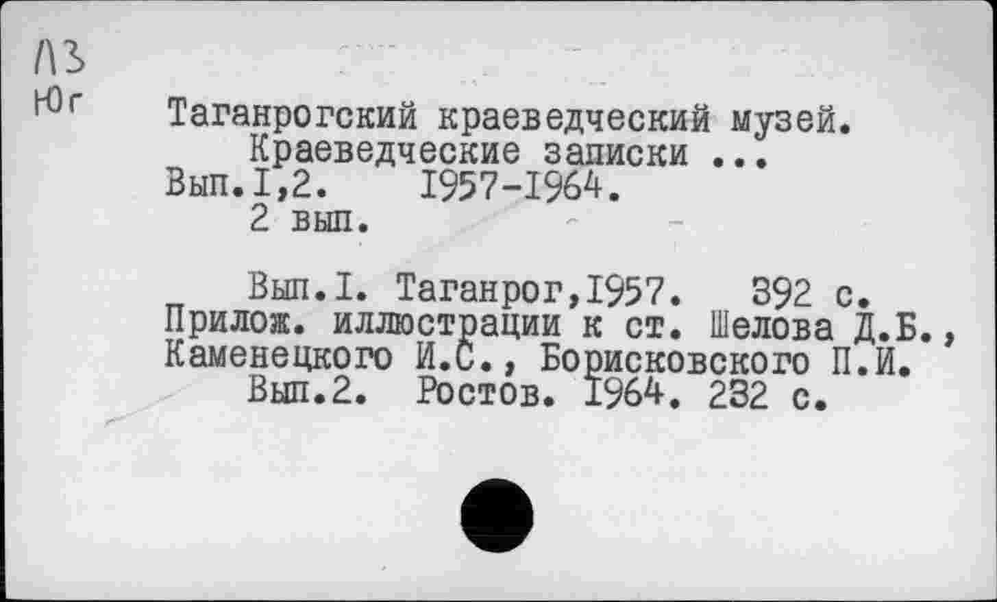 ﻿Л3>	: •
г Таганрогский краеведческий музей. Краеведческие записки ...
Вып.1,2.	1957-1964.
2 выл.
Вып.1. Таганрог,1957.	392 с.
Прилож. иллюстрации к ст. Шелова Д.Б. Каменецкого И.С., Борисковского П.И.
Вып.2. Ростов. 1964. 232 с.